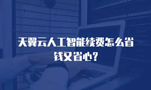 天翼云人工智能续费怎么省钱又省心？