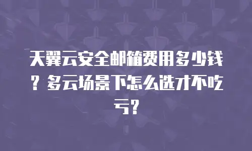 天翼云安全邮箱费用多少钱？多云场景下怎么选才不吃亏？