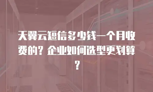 天翼云短信多少钱一个月收费的？企业如何选型更划算？