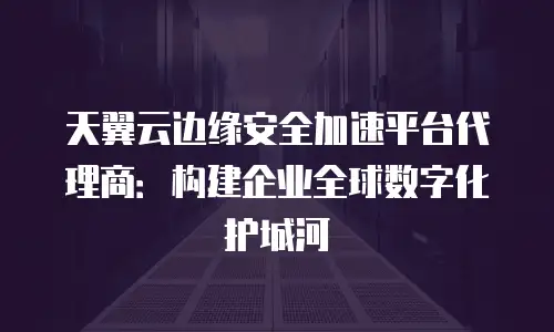 天翼云边缘安全加速平台代理商：构建企业全球数字化护城河