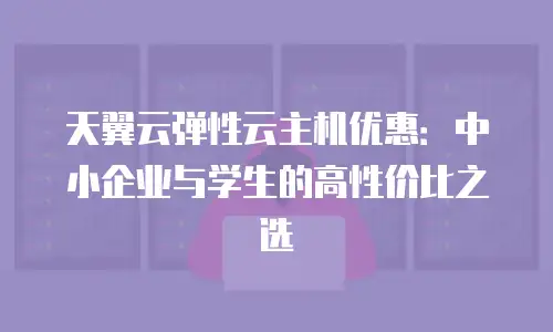 天翼云弹性云主机优惠：中小企业与学生的高性价比之选