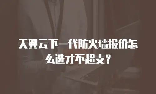 天翼云下一代防火墙报价怎么选才不超支？