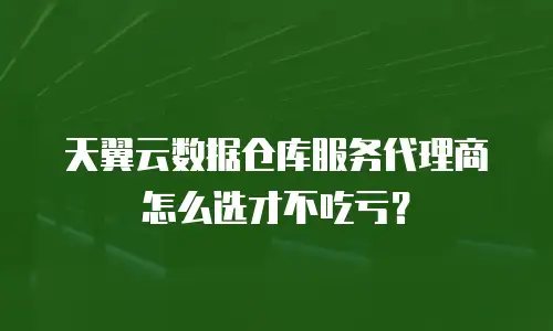 天翼云数据仓库服务代理商怎么选才不吃亏？