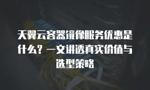 天翼云容器镜像服务优惠是什么？一文讲透真实价值与选型策略