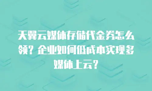 天翼云媒体存储代金券怎么领？企业如何低成本实现多媒体上云？