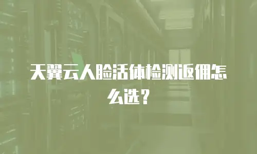 天翼云人脸活体检测返佣怎么选？