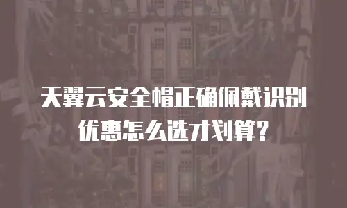 天翼云安全帽正确佩戴识别优惠怎么选才划算？