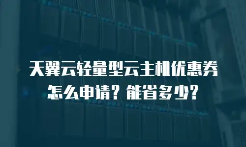 天翼云轻量型云主机优惠券怎么申请？能省多少？