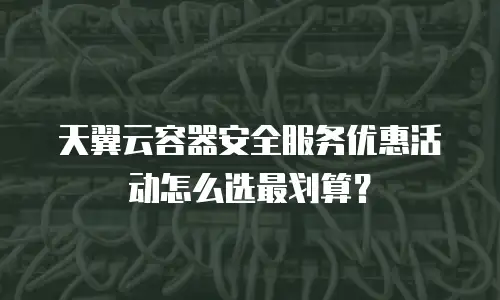 天翼云容器安全服务优惠活动怎么选最划算？