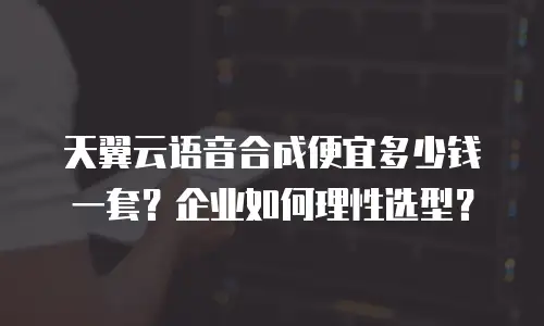 天翼云语音合成便宜多少钱一套？企业如何理性选型？