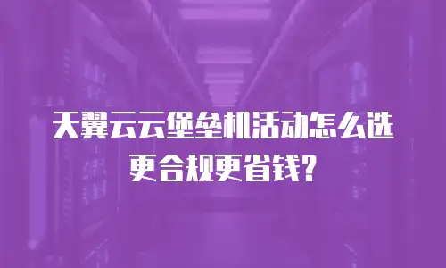 天翼云云堡垒机活动怎么选更合规更省钱？