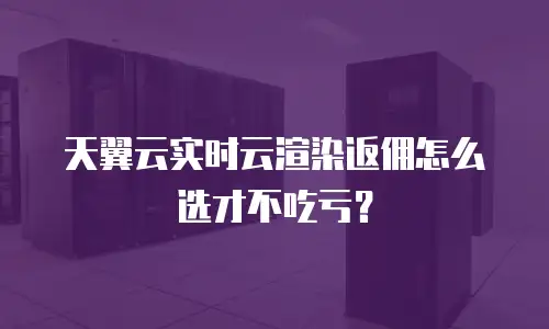 天翼云实时云渲染返佣怎么选才不吃亏？