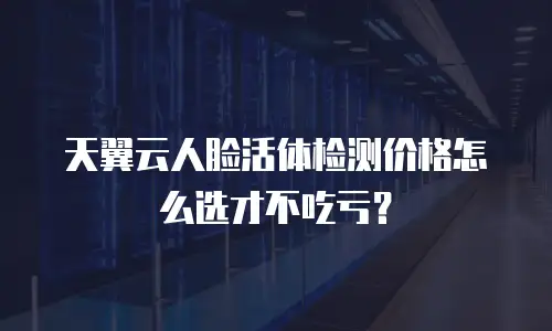 天翼云人脸活体检测价格怎么选才不吃亏？
