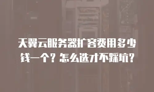 天翼云服务器扩容费用多少钱一个？怎么选才不踩坑？