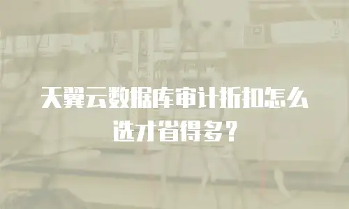 天翼云数据库审计折扣怎么选才省得多？