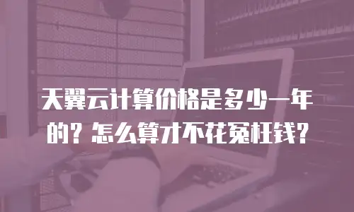 天翼云计算价格是多少一年的？怎么算才不花冤枉钱？