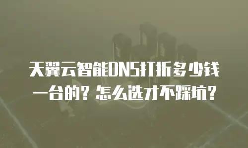 天翼云智能DNS打折多少钱一台的？怎么选才不踩坑？