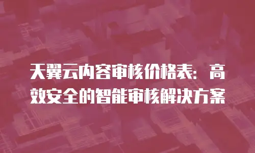 天翼云内容审核价格表：高效安全的智能审核解决方案