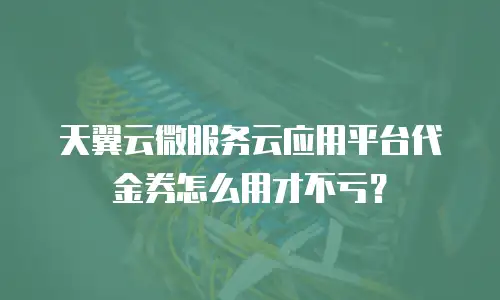 天翼云微服务云应用平台代金券怎么用才不亏？