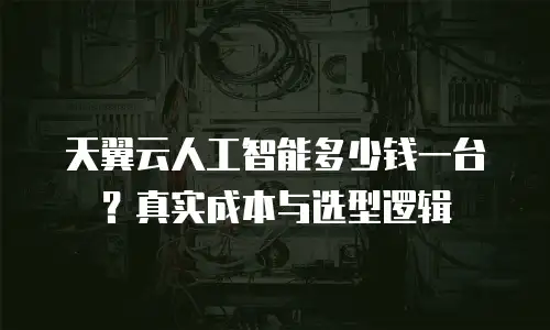 天翼云人工智能多少钱一台？真实成本与选型逻辑