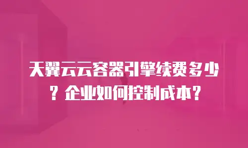 天翼云云容器引擎续费多少？企业如何控制成本？