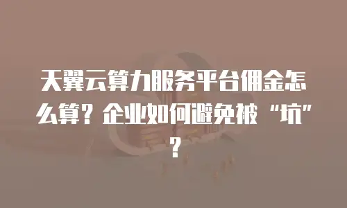 天翼云算力服务平台佣金怎么算？企业如何避免被&ldquo;坑&rdquo;？