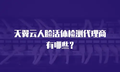 天翼云人脸活体检测代理商有哪些？