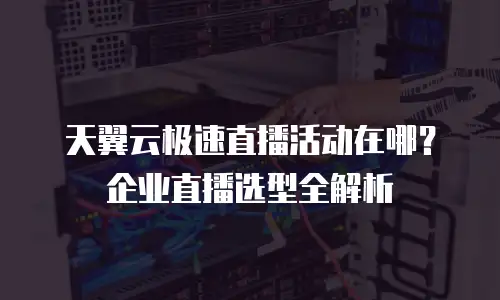 天翼云极速直播活动在哪？企业直播选型全解析