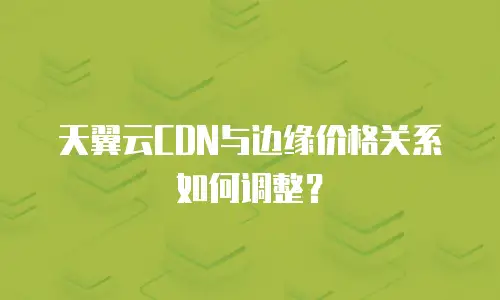 天翼云CDN与边缘价格关系如何调整？