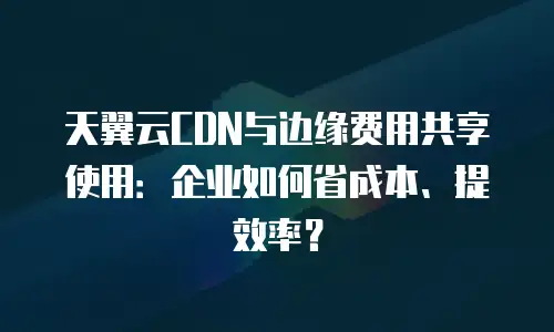 天翼云CDN与边缘费用共享使用：企业如何省成本、提效率？
