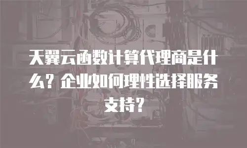 天翼云函数计算代理商是什么？企业如何理性选择服务支持？