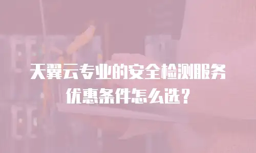 天翼云专业的安全检测服务优惠条件怎么选？