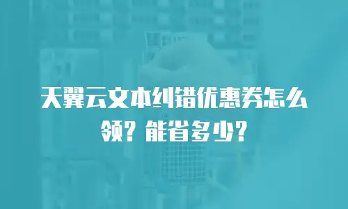 天翼云文本纠错优惠券怎么领？能省多少？