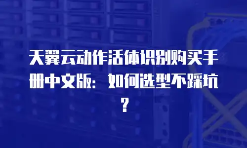 天翼云动作活体识别购买手册中文版：如何选型不踩坑？