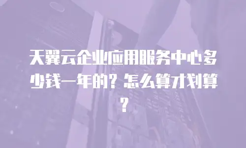 天翼云企业应用服务中心多少钱一年的？怎么算才划算？