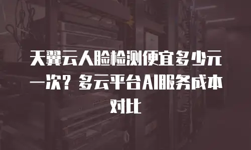 天翼云人脸检测便宜多少元一次？多云平台AI服务成本对比