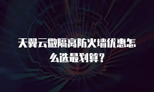 天翼云微隔离防火墙优惠怎么选最划算？