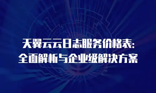 天翼云云日志服务价格表：全面解析与企业级解决方案