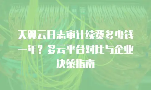 天翼云日志审计续费多少钱一年？多云平台对比与企业决策指南