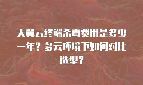 天翼云终端杀毒费用是多少一年？多云环境下如何对比选型？