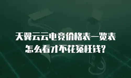 天翼云云电竞价格表一览表怎么看才不花冤枉钱？