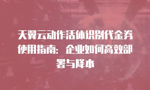 天翼云动作活体识别代金券使用指南：企业如何高效部署与降本