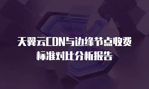 天翼云CDN与边缘节点收费标准对比分析报告