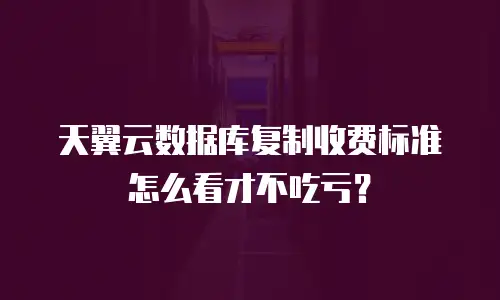 天翼云数据库复制收费标准怎么看才不吃亏？
