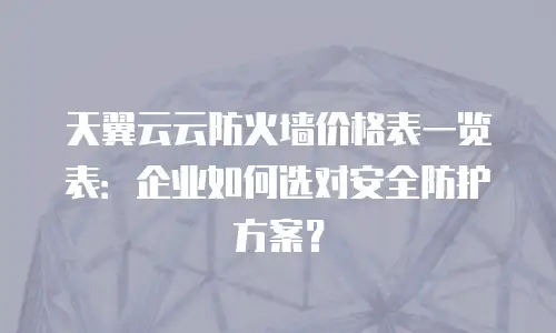 天翼云云防火墙价格表一览表：企业如何选对安全防护方案？