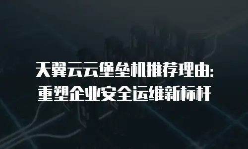 天翼云云堡垒机推荐理由：重塑企业安全运维新标杆