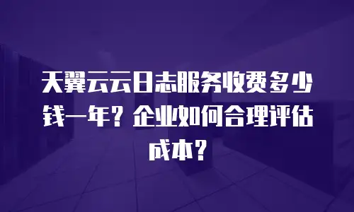 天翼云云日志服务收费多少钱一年？企业如何合理评估成本？