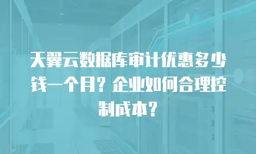 天翼云数据库审计优惠多少钱一个月？企业如何合理控制成本？