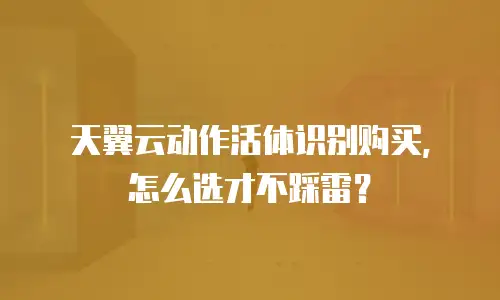 天翼云动作活体识别购买，怎么选才不踩雷？