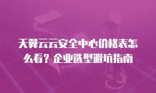 天翼云云安全中心价格表怎么看？企业选型避坑指南